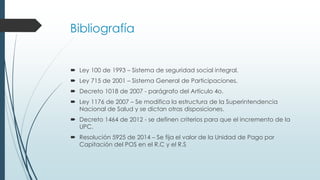 Bibliografía
 Ley 100 de 1993 – Sistema de seguridad social integral.
 Ley 715 de 2001 – Sistema General de Participaciones.
 Decreto 1018 de 2007 - parágrafo del Artículo 4o.
 Ley 1176 de 2007 – Se modifica la estructura de la Superintendencia
Nacional de Salud y se dictan otras disposiciones.
 Decreto 1464 de 2012 - se definen criterios para que el incremento de la
UPC.
 Resolución 5925 de 2014 – Se fija el valor de la Unidad de Pago por
Capitación del POS en el R.C y el R.S
 