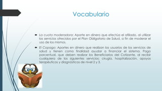  La cuota moderadora: Aporte en dinero que efectúa el afiliado, al utilizar
los servicios ofrecidos por el Plan Obligatorio de Salud, a fin de moderar el
uso de los mismos.
 El Copago: Aportes en dinero que realizan los usuarios de los servicios de
salud y tienen como finalidad ayudar a financiar el sistema. Pago
porcentual, que deben realizar los Beneficiarios del Cotizante, al recibir
cualquiera de los siguientes servicios: cirugía, hospitalización, apoyos
terapéuticos y diagnósticos de nivel 2 y 3.
Vocabulario
 