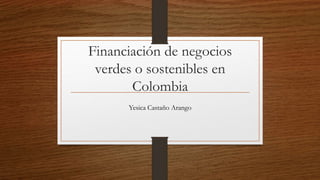 Financiación de negocios
verdes o sostenibles en
Colombia
Yesica Castaño Arango
 