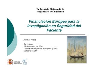 IV Jornada Mejora de la
                 Seguridad del Paciente




    Financiación Europea para la
   Investigación en Seguridad del
              Paciente

Juan E. Riese

Barcelona
25 de marzo de 2011
Oficina de Proyectos Europeos (OPE)
SGPIIRI-ISCIII




                                          1
 