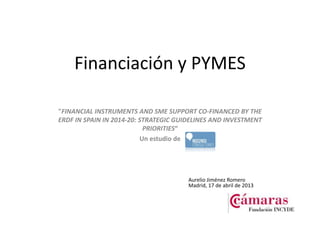 Financiación y PYMES
"FINANCIAL INSTRUMENTS AND SME SUPPORT CO-FINANCED BY THE
ERDF IN SPAIN IN 2014-20: STRATEGIC GUIDELINES AND INVESTMENT
PRIORITIES“
Un estudio de
Aurelio Jiménez Romero
Madrid, 17 de abril de 2013
 