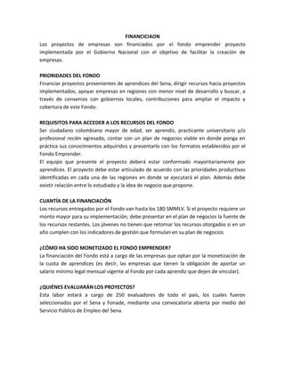 FINANCICIAON<br />Los proyectos de empresas son financiados por el fondo emprender proyecto implementada por el Gobierno Nacional con el objetivo de facilitar la creación de empresas.<br />PRIORIDADES DEL FONDO<br />Financiar proyectos provenientes de aprendices del Sena, dirigir recursos hacia proyectos implementados, apoyar empresas en regiones con menor nivel de desarrollo y buscar, a través de convenios con gobiernos locales, contribuciones para ampliar el impacto y cobertura de este Fondo.<br />REQUISITOS PARA ACCEDER A LOS RECURSOS DEL FONDO<br />Ser ciudadano colombiano mayor de edad, ser aprendiz, practicante universitario y/o profesional recién egresado, contar con un plan de negocios viable en donde ponga en práctica sus conocimientos adquiridos y presentarlo con los formatos establecidos por el Fondo Emprender. <br />El equipo que presente el proyecto deberá estar conformado mayoritariamente por aprendices. El proyecto debe estar articulado de acuerdo con las prioridades productivas identificadas en cada una de las regiones en donde se ejecutará el plan. Además debe existir relación entre lo estudiado y la idea de negocio que propone. <br />CUANTÍA DE LA FINANCIACIÓN<br />Los recursos entregados por el Fondo van hasta los 180 SMMLV. Si el proyecto requiere un monto mayor para su implementación, debe presentar en el plan de negocios la fuente de los recursos restantes. Los jóvenes no tienen que retornar los recursos otorgados si en un año cumplen con los indicadores de gestión que formulan en su plan de negocios<br />¿CÓMO HA SIDO MONETIZADO EL FONDO EMPRENDER?<br />La financiación del Fondo está a cargo de las empresas que optan por la monetización de la cuota de aprendices (es decir, las empresas que tienen la obligación de aportar un salario mínimo legal mensual vigente al Fondo por cada aprendiz que dejen de vincular).  <br />¿QUIÉNES EVALUARÁN LOS PROYECTOS?<br />Esta labor estará a cargo de 250 evaluadores de todo el país, los cuales fueron seleccionados por el Sena y Fonade, mediante una convocatoria abierta por medio del Servicio Público de Empleo del Sena.<br />Cómo accedo a los recursos del Fondo emprender<br />INICIO<br />Tener un proyecto definidoDirigirse a la Unidad de Emprendimiento o Centro de FormaciónCumple con las condicionesNoSiFINInscripción y Asignación de usuario y contraseña en la plataforma del FondoemprenderAsignación de asesor y elaboración del certificado de compromiso para el desarrollo del plan de negociosDesarrollo de las etapas de diseño, formulario, ejecución y evaluación del plan de negocios por Internet.Refinamiento del plan de negocios y actualización definitiva en la plataforma antes del cierre de la convocatoriaFIN<br />TIPO DE FUENTES DE FINANCIACION<br />1.  Recursos propios: esta fuente es la que se obtiene de los aportes que hagan los dueños del negocio, estos pueden surgir de préstamos familiares, amigos.  Lo primero que debe hacer una empresa, cuando necesite financiación, Es averiguar si ella posee esos medios y si son utilizables. Es la financiación más económica y la que origina menores dificultades de obtención. <br />2. Crédito Bancario : son todos los préstamos de entidades financieras con una tasa de interés pactada y un tiempo de pago estipulado, se pueden conseguir con intermediarios financieros que canalizan los ahorros para inversión, los bancos comerciales, las cooperativas y las uniones de crédito entre otras.<br />•  El préstamo comercial o de corto plazo es a menos de un año y por lo general a 90 días. Constituye en los hechos, un adelanto de 90 días del dinero que la empresa espera cobrar de sus clientes. Por eso se pagan intereses y/o comisiones. Un buen empresario debe aprender a disminuir al máximo posible el pago de intereses y comisiones. <br />•  El préstamo a largo plazo mayor a un año , requiere mayores garantías, o más fuertes (garantías reales) que los de corto plazo que generalmente las MYPE y en ellas, las mujeres, tienen mayor dificultad a obtener. Se utilizan para financiar inversiones en activos fijos (muebles o inmuebles). Este tipo de préstamo requiere de una justificación mayor, que puede alcanzar hasta la presentación de un proyecto. Supone un seguimiento continuo por parte del Banco, debido a la extensión del plazo a las variaciones que se pueden producir en este tiempo. <br />Ejemplos:<br />Entidades bancarias ( Bancolombia; Grupo Aval, Banco Agrario, Davivienda, ect)<br />Banca de segundo Piso: Se trata de intermediarios financieros de carácter público que ofertan recursos a la banca de primer piso para impulsar inversiones en innovación y desarrollo tecnológico.<br />Bancoldex <br />FINAGRO<br />Findeter<br />Conciencias<br />3.  Préstamos Proveedores De Maquinaria Y Equipo <br />Poder comprar estos activos las MYPE recurren a empresas que les brinden las condiciones adecuadas de plazo para poder pagarlos. Este equipo queda como garantía y no puede ser utilizado como garantía en otro préstamo. También existe empresas que alquilan maquinaria con la posibilidad de compra (leasing). <br />4. Líneas de crédito comercial: Según su actividad, las empresas  pueden negociar prórroga en el plazo de sus pagos (60 ó 90 días, por ejemplo), ante acreedores o proveedores. Las posibilidades de obtener financiamiento por estas gestiones dependerán en buena medida de la situación del mercado, y de la capacidad de gestión de la empresa ante las otras empresas que tratan con ella: los proveedores y los propios clientes.   Esta Es una de las fuentes que más utilizan las MYPE con mejores condiciones económicas. El préstamo que se otorga depende de los factores fundamentales: el conocimiento y confianza que tenga el proveedor de la persona empresaria y del tipo de negocio al que se dedique. El préstamo que se otorga Es de corta duración; en general, 30 días o hasta 90 días <br />5.  Fuentes De Financiación Disponibles : Existen múltiples esquemas de fondos disponibles para la cofinanciación de proyectos de Producción Más Limpia, siendo estos principalmente de carácter empresarial y ambiental. Estos recursos son por lo general no reembolsables. <br />FINANCIAMIENTO AGROPECUARIO<br />Por medio de la Ley 16 del 22 de enero de 1990, se crea el Sistema Nacional de Crédito Agropecuario (SNCA), con el objeto de proveer y mantener un adecuado financiamiento de las actividades del sector agropecuario, de conformidad con las políticas sectoriales establecidas en los planes y programas de desarrollo que adopte el Gobierno Nacional. <br />Como entidad bancaria de segundo piso, se crea el Fondo para el Financiamiento del Sector Agropecuario (FINAGRO), como una sociedad de economía mixta del orden nacional, con patrimonio propio y autonomía administrativa, organizada como establecimiento de crédito y adscrita al Ministerio de Agricultura y Desarrollo Rural. <br />Finagro es una sociedad de economía mixta, autónoma y especializada que maneja recursos de crédito. Su objeto es el financiamiento de las actividades agropecuarias y del sector rural, mediante la canalización y administración de recursos suficientes y oportunos en concordancia con las políticas del gobierno nacional para contribuir al desarrollo económico y social del país. Es un establecimiento de crédito de segundo piso, pues actúa como intermediario entre beneficiario y el banco que éste escoja.<br />TIPO DE INVERSIONES QUE FINANCIA<br />CRÉDITO DE FOMENTO AGROPECUARIO <br />Los productores del sector agropecuario podrán acceder a los recursos de crédito en condiciones FINAGRO para ser utilizados en los procesos de producción, transformación, comercialización de bienes de origen agropecuario y servicios de apoyo a través de intermediarios financieros vigilados por la Superintendencia Bancaria, tales como: bancos, corporaciones financieras, compañías de financiamiento comercial y organismos cooperativos de primer grado de carácter financiero. <br />Son beneficiarios de los recursos de FINAGRO las personas naturales o jurídicas, incluidos los entes territoriales, las cooperativas, asociaciones de productores, Fondos Ganaderos, industrias procesadoras y comercializadoras dedicadas al  desarrollo de actividades en el sector agropecuario. <br />Beneficiarios <br />Toda persona natural o jurídica puede acceder al financiamiento de las actividades agropecuarias o rurales de acuerdo con la siguiente clasificación:<br />Pequeño Productor<br />Es toda persona cuyos activos totales para el 2008, no superen $50’900.000 incluidos los del cónyuge, según balance comercial aceptado por el intermediario financiero y que por lo menos 75% de sus activos estén invertidos en el sector agropecuario o que no menos de las dos terceras partes de sus ingresos provengan de la actividad agropecuaria.<br />También se entenderá por pequeño productor cualquier modalidad de asociación  de productores cuando todos sus miembros califiquen individualmente como pequeños productores, certificados por el revisor fiscal o representante legal.<br />Mujer rural de bajos ingresos<br />Es toda mujer cabeza de familia cuyos activos totales para el 2008 no superen $35’630.000 según balance comercial aceptado por el intermediario financiero, independientemente que estén invertidos en el sector o que sus ingresos provengan del sector agropecuario.<br />Mediano Productor<br />Es toda persona natural o jurídica no comprendida en las anteriores calificaciones y cuyos activos totales según balance comercial aceptado por el intermediario financiero sean inferiores o iguales a 10.000 smlmv, es decir $4’615.000.000 para el 2008.<br />Gran productor<br />Es toda persona natural o jurídica cuyos activos totales, según balance comercial aceptado por el intermediario financiero, sean superiores a 10.000 smlmv, es decir $4’615.000.000 para el 2008<br />Tasa De Interés<br />TIPO DE BENEFICIARIOTASA DE REDESCUENTOTASA DE INTERÉSPequeño ProductorDTF e.a. –3.5%DTF e.a. hasta + 6%Mujer rural bajos ingresosDTF e.a. –3.5%DTF e.a. hasta + 4%Medianos y grandes productoresDTF e.a. + 1% (1)DTF e.a. hasta + 10%<br />En créditos para Capital de Trabajo en Comercialización y Servicios de Apoyo, la tasa de redescuento es de DTF e.a. + 2%<br />ESTABLECIMIENTOS BANCARIOS<br />Los establecimientos bancarios, conforman el sostén del sistema financiero latinoamericano, su función principal es recibir fondos de terceros en depósito y colocarlos en el mercado mediante operaciones de crédito. Un banco comercial toma el dinero entregado por los ahorradores más el capital que es de su pertenencia y los ofrece en préstamo a cambio de un interés por el tiempo que el dinero esta en sus manos y con garantía de pago respaldado<br />Operaciones<br />Las principales operaciones autorizadas a los bancos son: <br />Descontar y negocias pagarés, giros, letras de cambio y otros títulos de deuda. <br />Recibir depósitos en cuenta corriente, a término y de ahorros. <br />Cobrar deudas y hacer pagos y traspasos. <br />Comprar y vender letras de cambio y monedas. <br />Otorgar crédito. <br />Expedir cartas de crédito. <br />Recibir bienes muebles en depósito para su custodia. <br />Tomar préstamos dentro y fu era del país. <br />Celebrar contratos de apertura de crédito. <br />Otorgar avales y garantías. <br />FINANCIACION PARA EXPORTADORES E IMPORTADORES<br />BANCOLDEX<br />Bancóldex ofrece a los empresarios colombianos (mercado nacional y vinculados al comercio exterior) un esquema de financiación integral, que permite atender todas las necesidades financieras requeridas en las diferentes etapas de la cadena de producción y comercialización de bienes y servicios. <br />Bancóldex financia a todas las micro, pequeñas, medianas y grandes empresas de todos los sectores económicos, dedicadas tanto al mercado nacional, como aquellas vinculadas al comercio exterior. <br />INTERMEDIARIOS FINANCIEROS<br />Son intermediarios financieros las entidades que cuenten con un cupo de crédito aprobado en Bancóldex y que califiquen como: <br />- Entidades vigiladas por la Superintendencia Financiera: <br />Bancos, corporaciones financieras, compañías de financiamiento comercial y cooperativas financieras. <br />- Entidades No vigiladas por la Superintendencia Financiera: <br />ONG´s financieras, cooperativas con actividad de ahorro y/o crédito, fundaciones financieras, cajas de compensación, mutuales y fondos de empleados. Estas entidades solamente podrán intermediar recursos para microempresas.<br />BENEFICIARIOS DE CRÉDITO <br />En las Modalidades de Crédito pueden ser beneficiarios de la financiación toda persona natural o jurídica que lleve a cabo o pretenda desarrollar una actividad empresarial orientada a la producción o comercialización de productos y servicios. <br />¿CÓMO OPERAN LOS CRÉDITOS OFRECIDOS POR EL BANCO?<br />Lo que hace el Banco es entregarle recursos a las entidades del sistema financiero, cooperativas, ONG´S y fundaciones con cupo en la institución, a las cuales les cobra lo que se denomina una tasa de redescuento, que es una baja tasa de interés. <br />Las entidades a su vez ofrecen estos recursos a los empresarios interesados en beneficiarse con los créditos de Bancoldex, a una tasa de interés que corresponde a la suma de la tasa de redescuento y el margen de intermediación que defina el banco. <br />