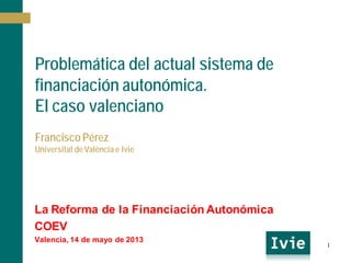 Problemática del actual sistema de
financiación autonómica.
El caso valenciano
Francisco Pérez
Universitat de València e Ivie
La Reforma de la Financiación Autonómica
COEV
Valencia, 14 de mayo de 2013
1
 