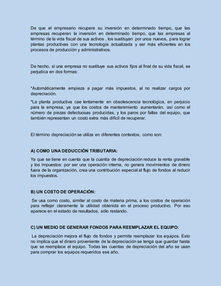 De que el empresario recupere su inversión en determinado tiempo, que las
empresas recuperen la inversión en determinado tiempo, que las empresas al
término de la vida fiscal de sus activos , los sustituyan por unos nuevos, para lograr
plantas productivas con una tecnología actualizada y ser más eficientes en los
procesos de producción y administrativos.
De hecho, si una empresa no sustituye sus activos fijos al final de su vida fiscal, se
perjudica en dos formas:
*Automáticamente empieza a pagar más impuestos, al no realizar cargos por
depreciación.
*La planta productiva cae lentamente en obsolescencia tecnológica, en perjuicio
para la empresa, ya que los costos de mantenimiento aumentarán, así como el
número de piezas defectuosas producidas, y los paros por fallas del equipo, que
también representan un costo extra más difícil de recuperar.
El término depreciación se utiliza en diferentes contextos, como son:
A) COMO UNA DEDUCCIÓN TRIBUTARIA:
Ya que se tiene en cuenta que la cuantía de depreciación reduce la renta gravable
y los impuestos: por ser una operación interna, no genera movimientos de dinero
fuera de la organización, crea una contribución especial al flujo de fondos al reducir
los impuestos.
B) UN COSTO DE OPERACIÓN:
Se usa como costo, similar al costo de materia prima, a los costos de operación
para reflejar claramente la utilidad obtenida en el proceso productivo. Por eso
aparece en el estado de resultados, sólo restando.
C) UN MEDIO DE GENERAR FONDOS PARA REEMPLAZAR EL EQUIPO:
La depreciación mejora el flujo de fondos y permite reemplazar los equipos. Esto
no implica que el dinero proveniente de la depreciación se tenga que guardar hasta
que se reemplace el equipo. Todas las cuentas de depreciación del año se usan
para comprar los equipos requeridos ese año.
 