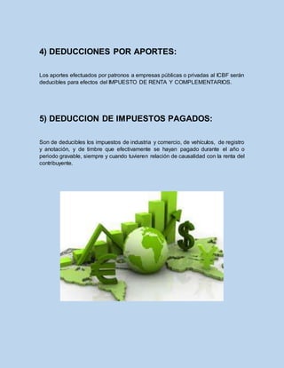 4) DEDUCCIONES POR APORTES:
Los aportes efectuados por patronos a empresas públicas o privadas al ICBF serán
deducibles para efectos del IMPUESTO DE RENTA Y COMPLEMENTARIOS.
5) DEDUCCION DE IMPUESTOS PAGADOS:
Son de deducibles los impuestos de industria y comercio, de vehículos, de registro
y anotación, y de timbre que efectivamente se hayan pagado durante el año o
periodo gravable, siempre y cuando tuvieren relación de causalidad con la renta del
contribuyente.
 
