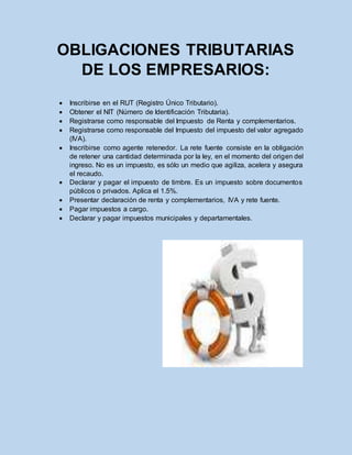 OBLIGACIONES TRIBUTARIAS
DE LOS EMPRESARIOS:
 Inscribirse en el RUT (Registro Único Tributario).
 Obtener el NIT (Número de Identificación Tributaria).
 Registrarse como responsable del Impuesto de Renta y complementarios.
 Registrarse como responsable del Impuesto del impuesto del valor agregado
(IVA).
 Inscribirse como agente retenedor. La rete fuente consiste en la obligación
de retener una cantidad determinada por la ley, en el momento del origen del
ingreso. No es un impuesto, es sólo un medio que agiliza, acelera y asegura
el recaudo.
 Declarar y pagar el impuesto de timbre. Es un impuesto sobre documentos
públicos o privados. Aplica el 1.5%.
 Presentar declaración de renta y complementarios, IVA y rete fuente.
 Pagar impuestos a cargo.
 Declarar y pagar impuestos municipales y departamentales.
 