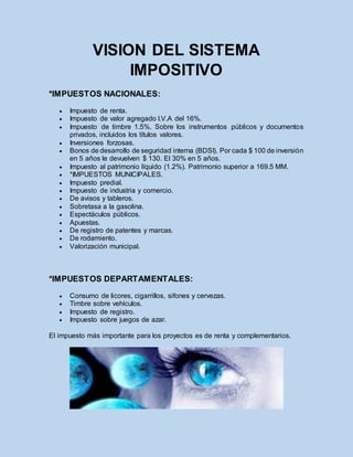 VISION DEL SISTEMA
IMPOSITIVO
*IMPUESTOS NACIONALES:
 Impuesto de renta.
 Impuesto de valor agregado I.V.A del 16%.
 Impuesto de timbre 1.5%. Sobre los instrumentos públicos y documentos
privados, incluidos los títulos valores.
 Inversiones forzosas.
 Bonos de desarrollo de seguridad interna (BDSI). Por cada $ 100 de inversión
en 5 años le devuelven $ 130. El 30% en 5 años.
 Impuesto al patrimonio líquido (1.2%). Patrimonio superior a 169.5 MM.
 *IMPUESTOS MUNICIPALES.
 Impuesto predial.
 Impuesto de industria y comercio.
 De avisos y tableros.
 Sobretasa a la gasolina.
 Espectáculos públicos.
 Apuestas.
 De registro de patentes y marcas.
 De rodamiento.
 Valorización municipal.
*IMPUESTOS DEPARTAMENTALES:
 Consumo de licores, cigarrillos, sifones y cervezas.
 Timbre sobre vehículos.
 Impuesto de registro.
 Impuesto sobre juegos de azar.
El impuesto más importante para los proyectos es de renta y complementarios.
 