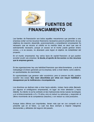 FUENTES DE
FINANCIAMIENTO
Las fuentes de financiación son todos aquellos mecanismos que permiten a una
empresa contar con los recursos financieros necesarios para el cumplimiento de sus
objetivos de creación, desarrollo, posicionamiento y consolidación empresarial. Es
necesario que se recurra al crédito en la medida ideal, es decir que sea el
estrictamente necesario, porque un exceso en el monto puede generar dinero
ocioso, y si es escaso, no alcanzará para lograr el objetivo de rentabilidad del
proyecto.
En el mundo empresarial, hay varios tipos de capital financiero al que pueden
acceder acudir una empresa: la deuda, al aporte de los socios o a los recursos
que la empresa genera.
En las organizaciones hay una habilidad financiera que debe fomentarse, y es la de
redesplegar el dinero generado por la empresa, tanto a nivel interno como externo,
en oportunidades de crecimiento.
En oportunidades que generen valor económico; pero si carecen de ella, pueden
suceder dos cosas: Que sean absorbidas por otras con mayor habilidad o
desaparecer por la ineficiencia e incompetencia.
Los directivos se dedican más a mirar hacia adentro, incluso hacia atrás (llamado
por algunos el ombliguismo empresarial), en lugar de mirar alrededor y hacia
delante. Su interés no se ha centrado en las implicaciones de las nuevas tecnologías
y en el direccionamiento a 5 o 10 años, sino en reducir su estructura y responder al
último movimiento de la competencia (reactivo), o en reducir su ciclo productivo.
Aunque éstos últimos son importantes, tienen más que ver con competir en el
presente que en el futuro. Lo cual nos lleva siempre a mejorar márgenes
decrecientes y utilidades del negocio del pasado.
 