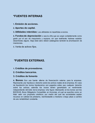 *FUENTES INTERNAS
1. Emisión de acciones.
2. Aportes de capital.
3. Utilidades retenidas: Las utilidades no repartidas a socios.
4. Fondos de depreciación o sea la cifra que se cargó contablemente como
gasto por el uso de maquinaria y equipos, sin que realmente hubiese existido
desembolso alguno. Bajo éste rubro deben catalogarse también la amortización de
inversiones.
5. Venta de activos fijos.
*FUENTES EXTERNAS.
1. Créditos de proveedores.
2. Créditos bancarios.
3. Créditos de fomento
4. Bonos: Son una fuente alterna de financiación externa para la empresa.
Representa una hipoteca o derecho sobre los activos reales de la empresa. En caso
de liquidación los bonos hipotecarios son pagados antes que cualquier derecho
sobre los activos; además los bonos tienen garantizado un rendimiento
independiente del éxito de la empresa. Una figura interesante en los bonos son los
BOCEAS, Bono Obligatorio Convertible en Acciones, el cual se suscribe como un
título valor con propósito crediticio, por medio del cual las sociedades captan
recursos en calidad de préstamo, reembolsable a mediano o largo plazo a cambio
de una rentabilidad constante.
 
