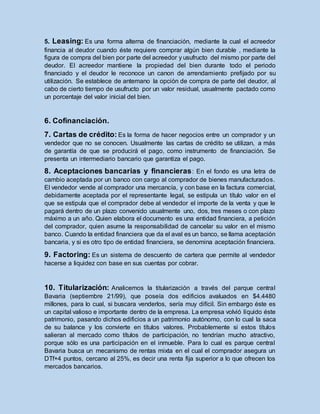 5. Leasing: Es una forma alterna de financiación, mediante la cual el acreedor
financia al deudor cuando éste requiere comprar algún bien durable , mediante la
figura de compra del bien por parte del acreedor y usufructo del mismo por parte del
deudor. El acreedor mantiene la propiedad del bien durante todo el periodo
financiado y el deudor le reconoce un canon de arrendamiento prefijado por su
utilización. Se establece de antemano la opción de compra de parte del deudor, al
cabo de cierto tiempo de usufructo por un valor residual, usualmente pactado como
un porcentaje del valor inicial del bien.
6. Cofinanciación.
7. Cartas de crédito: Es la forma de hacer negocios entre un comprador y un
vendedor que no se conocen. Usualmente las cartas de crédito se utilizan, a más
de garantía de que se producirá el pago, como instrumento de financiación. Se
presenta un intermediario bancario que garantiza el pago.
8. Aceptaciones bancarias y financieras: En el fondo es una letra de
cambio aceptada por un banco con cargo al comprador de bienes manufacturados.
El vendedor vende al comprador una mercancía, y con base en la factura comercial,
debidamente aceptada por el representante legal, se estipula un título valor en el
que se estipula que el comprador debe al vendedor el importe de la venta y que le
pagará dentro de un plazo convenido usualmente uno, dos, tres meses o con plazo
máximo a un año. Quien elabora el documento es una entidad financiera, a petición
del comprador, quien asume la responsabilidad de cancelar su valor en el mismo
banco. Cuando la entidad financiera que da el aval es un banco, se llama aceptación
bancaria, y si es otro tipo de entidad financiera, se denomina aceptación financiera.
9. Factoring: Es un sistema de descuento de cartera que permite al vendedor
hacerse a liquidez con base en sus cuentas por cobrar.
10. Titularización: Analicemos la titularización a través del parque central
Bavaria (septiembre 21/99), que poseía dos edificios avaluados en $4.4480
millones, para lo cual, si buscara venderlos, sería muy difícil. Sin embargo éste es
un capital valioso e importante dentro de la empresa. La empresa volvió líquido éste
patrimonio, pasando dichos edificios a un patrimonio autónomo, con lo cual la saca
de su balance y los convierte en títulos valores. Probablemente si estos títulos
salieran al mercado como títulos de participación, no tendrían mucho atractivo,
porque sólo es una participación en el inmueble. Para lo cual es parque central
Bavaria busca un mecanismo de rentas mixta en el cual el comprador asegura un
DTf+4 puntos, cercano al 25%, es decir una renta fija superior a lo que ofrecen los
mercados bancarios.
 
