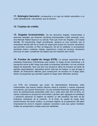 11. Sobregiro bancario: corresponde a un cupo de crédito automático a un
costo habitualmente más elevado que el ordinario.
12. Tarjetas de crédito.
13. Ángeles Inversionistas: Se les denomina ángeles inversionistas a
personas naturales que financian iniciativas empresariales a título personal, como
dice Marcelo Rabba Apara en su artículo Para qué sirven los Ángeles y El Capital
Semilla: “El inversionista Ángel normalmente aparece en ese momento que el
empresario decide salir de su medio de origen para buscar los recursos necesarios
que permitan concretar su Plan de Negocios. De ahí en adelante, lo acompañará
aportando dinero, contactos, trabajo, experiencia y todos los recursos necesarios
para que se vayan cumpliendo las etapas que son requisito para recibir
14. Fondos de capital de riesgo (FCR): La escasa capacidad de las
entidades financieras Colombianas para evaluar el riesgo de las inversiones y la
percepción sobre el alto riesgo que existe en empresas nacientes o en sus primeras
etapas de desarrollo, hace que sea muy escasa la oferta de recursos por parte de
agentes especializados, dispuestos asumir este tipo de riesgos. Lo que da lugar a
fuentes de financiación alternas para consecución de recursos en el largo plazo
dentro de esquemas que permitan repartir el riesgo entre diferentes actores.
Los FCR, son empresas que sirven de intermediarias financieras entre
inversionistas que buscan buenos retornos sobre la inversión y nuevas empresas
innovadoras que buscan financiación. Es una actividad financiera consistente en la
toma de participaciones temporales entre dos y siete años (del 20% al 40%), en
nuevas empresas en proceso de crecimiento y aportan valor agregado en estrategia
y operación gerencial. El objetivo es obtener un alto beneficio del éxito de las
empresas receptoras de la inversión. Si el fondo de capital de riesgo tiene
predominancia del sector público, su principal objetivo es la generación del tejido
empresarial tal como lo requiere cualquier sociedad o país que quiera mantener
niveles de prosperidad y empleo para sus habitantes.
 