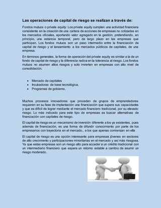 Las operaciones de capital de riesgo se realizan a través de:
Fondos mutuos o prívate equity: Los prívate equity cumplen una actividad financiera
consistente en la creación de una cartera de acciones de empresas no cotizadas en
los mercados oficiales, aportando valor agregado en la gestión, pretendiendo, en
principio, una estancia temporal, pero de largo plazo en las empresas que
participan. Los fondos mutuos son un paso intermedio entre la financiación de
capital de riesgo y el lanzamiento a los mercados públicos de capitales, de una
empresa.
En términos generales, la forma de operación del prívate equity es similar a la de un
fondo de capital de riesgo y la diferencia radica en la tolerancia al riesgo. Los fondos
mutuos no asumen altos riesgos y solo invierten en empresas con alto nivel de
consolidación.
 Mercado de capitales
 Incubadoras de base tecnológica.
 Programas de gobierno.
Muchos procesos innovadores que proceden de grupos de emprendedores
requieren en su fase de implantación una financiación que supera sus capacidades
y que es difícil de lograr mediante el mercado financiero tradicional, por su elevado
riesgo. Lo más indicado para este tipo de empresas es buscar alternativas de
financiación con capitales de riesgo.
El capital de riesgo es un mecanismo de inversión diferente a los ya existentes, pues
además de financiación, es una forma de difundir conocimiento por parte de los
empresarios con trayectoria en el mercado., a los que apenas comienzan en ella
El capital de riesgo es una opción interesante para empresas jóvenes en sectores
de alto crecimiento y participaciones minoritarias en el mercado y así más riesgosa.
Ya que estas empresas son un riesgo alto para acceder a un crédito tradicional con
un intermediario financiero que espera un retorno estable a cambio de asumir un
riesgo moderado.
 