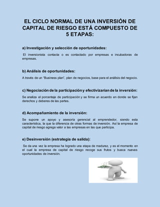 EL CICLO NORMAL DE UNA INVERSIÓN DE
CAPITAL DE RIESGO ESTÁ COMPUESTO DE
5 ETAPAS:
a) Investigación y selección de oportunidades:
El inversionista contacta o es contactado por empresas e incubadoras de
empresas.
b) Análisis de oportunidades:
A través de un “Business plan”, plan de negocios, base para el análisis del negocio.
c) Negociación de la participacióny efectivizaríande la inversión:
Se analiza el porcentaje de participación y se firma un acuerdo en donde se fijan
derechos y deberes de las partes.
d) Acompañamiento de la inversión:
Se supone un apoyo y asesoría gerencial al emprendedor, siendo esta
característica, la que la diferencia de otras formas de inversión. Así la empresa de
capital de riesgo agrega valor a las empresas en las que participa.
e) Desinversión (estrategia de salida):
Se da una vez la empresa ha logrado una etapa de madurez, y es el momento en
el cual la empresa de capital de riesgo recoge sus frutos y busca nuevas
oportunidades de inversión.
 