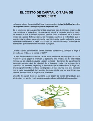 EL COSTO DE CAPITAL O TASA DE
DESCUENTO
La tasa de interés de oportunidad tiene dos conceptos: A nivel individual y a nivel
de empresa o costo de capital promedio ponderado.
Es el precio que se paga por los fondos requeridos para la inversión ; representa
una medida de la rentabilidad mínima que se exigirá al proyecto, según su riesgo
de manera tal que el retorno esperado permita cubrir la totalidad de la inversión
inicial, los egresos de la operación, los intereses pagados y la rentabilidad que el
inversionista le exige a su propio capital invertido (capital propio) y el cual a su vez
es la tasa asociada con la mejor oportunidad de inversión de riesgo similar que se
abandonará por destinar éstos recursos al proyecto.
La tasa a utilizar es el costo de capital promedio ponderado (CCPP).Se le exige al
proyecto que rinda por lo menos el CCPP.
La tasa de descuento o costo de capital es el precio que se paga por los fondos
requeridos para pagar la inversión ; representa una medida de la rentabilidad
mínima que se exigirá al proyecto , según su riesgo , de manera tal que el retorno
esperado permita cubrir la totalidad de la inversión inicial, los egresos de la
operación, los intereses pagados y la rentabilidad que el inversionista le exige a su
propio capital invertido ( costo de capital propio), el cual a su vez es la tasa asociada
con la mejor oportunidad de inversión de riesgo similar que se abandonara por
destinar esos recursos al proyecto que se estudia.:
El costo de capital debe ser suficiente para pagar los costos por producir, por
administrar, por vender, los intereses pagados y la rentabilidad del inversionista.
 