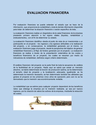 EVALUACION FINANCIERA
Por evaluación financiera se puede entender el estudio que se hace de la
información, que proporciona la contabilidad y toda la demás información disponible
para tratar de determinar la situación financiera o sector específico de ésta.
La evaluación financiera realiza un diagnóstico de la salud financiera de la empresa
prestando primero atención a los signos vitales (liquidez, rentabilidad y
endeudamiento), con el fin de determinar su estado.
La evaluación financiera identifica -desde el punto de vista de un inversionista o un
participante en el proyecto - los ingresos y los egresos atribuibles a la realización
del proyecto, y en consecuencia, la rentabilidad generada por el mismo. La
evaluación financiera juzga el proyecto, desde la perspectiva del objetivo de generar
rentabilidad financiera y el flujo de fondos generado por el proyecto. La evaluación
financiera se realiza a través de la presentación sistemática de los costos y
beneficios financieros de un proyecto, los cuales se resumen por medio de
indicadores de rentabilidad, definidos según criterio determinado.
El análisis financiero del proyecto es la parte final de toda la secuencia de análisis
de la factibilidad de un proyecto. Hasta aquí se sabrá que existe un mercado
atractivo, se habrá determinado la función de producción óptima, se ha determinado
el tamaño ideal de proyecto y la localización adecuada; igualmente se ha
determinado la inversión necesaria, se han determinado también las utilidades que
genera el proyecto en los próximos cinco años de operación, pero aún no se ha
demostrado que la inversión sea económicamente rentable.
La rentabilidad que se estime para cualquier proyecto dependerá de los beneficios
netos que obtenga la empresa por la inversión realizada, ya sea por nuevos
ingresos, por la creación de valora los activos de la empresa, mediante la reducción
de costos.
 