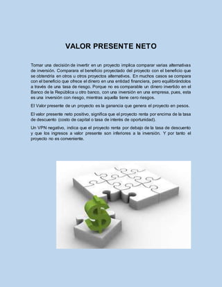 VALOR PRESENTE NETO
Tomar una decisión de invertir en un proyecto implica comparar varias alternativas
de inversión. Comparara el beneficio proyectado del proyecto con el beneficio que
se obtendría en otros u otros proyectos alternativos. En muchos casos se compara
con el beneficio que ofrece el dinero en una entidad financiera, pero equilibrándolos
a través de una tasa de riesgo. Porque no es comparable un dinero invertido en el
Banco de la República u otro banco, con una inversión en una empresa, pues, esta
es una inversión con riesgo, mientras aquella tiene cero riesgos.
El Valor presente de un proyecto es la ganancia que genera el proyecto en pesos.
El valor presente neto positivo, significa que el proyecto renta por encima de la tasa
de descuento (costo de capital o tasa de interés de oportunidad).
Un VPN negativo, indica que el proyecto renta por debajo de la tasa de descuento
y que los ingresos a valor presente son inferiores a la inversión. Y por tanto el
proyecto no es conveniente.
 