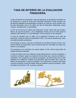 TASA DE INTERES DE LA EVALUACION
FINANCIERA.
La tasa de interés de oportunidad o tasa de descuento es demasiado importante en
los proyectos y a veces no se les da la suficiente importancia. Puede suceder que
las técnicas utilizadas para desarrollar el proyecto en cada uno de los estudios son
las más adecuadas, pero si se utiliza una tasa de descuento inadecuada, puede
conducir a evaluaciones no apropiadas.
La TIO es la tasa que se utiliza para determinar el valor actual neto de los flujos
futuros de caja del proyecto y es la rentabilidad mínima que se le debe exigir el
proyecto para renunciar a un uso alternativo de los recursos en otro proyecto.
La tasa de intereses que se utiliza en la evaluación financiera es la tasa de
descuento, la tasa de interés de oportunidad (TIO), o el costo de capital (ccpp, costo
de capital promedio ponderado).
Si el proyecto es nuevo y sólo se va a financiar con aportes de socios, la TIO, es la
tasa de interés de oportunidad de los socios (la tasa a la cual dejan de invertir por
invertir en el proyecto).
Si el proyecto se va a financiar con varias fuentes, la TIO, será el ccpp (costo de
capital promedio ponderado.
La tasa de interés que ha de utilizarse puede determinarse a precios constantes o
a precios corrientes, según la proyección de las cifras sea a precios corrientes o
constantes. Si la proyección es a precios constantes, (es decir la tasa que no está
afectada por la inflación), también se le denomina tasa de interés real, o tasa de
interés de oportunidad a precios constantes. Si la información numérica está dada
a precios corrientes, la tasa de interés debe ser definida a precios corrientes, o tasa
de interés de mercado o TIO a precios corrientes.
 