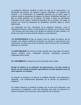 La evaluación financiera identifica el punto de vista de un inversionista o un
participante del proyecto, los ingresos y egresos atribuibles a la realización del
proyecto, y en consecuencia, la rentabilidad generada por el mismo; juzga el
proyecto desde la perspectiva del objetivo de generar rentabilidad financiera y el
flujo de fondos generado por el proyecto. Se realiza a través de presentación
sistemática de los costos y beneficios financieros de un proyecto, los cuales se
resumen por medio de indicadores de rentabilidad, definidos según un criterio
determinado.
Los indicadores son bien importantes en la evaluación financiera, como la
rentabilidad financiera (cuanto se está ganando en relación con la inversión inicial)
, otro indicador que mida cuanto se ha ganado con respecto al dinero invertido y un
tercero que mide si se tiene suficiente liquidez, lo cual determina:
*LA SUPERVIVENCIA: El flujo de efectivo mide los niveles de efectivo que se
manejan para detectar problemas de iliquidez que afectan la supervivencia de la
organización, se utiliza para conocer la liquidez e informa que se hizo con el efectivo
generado en el periodo.
*LA RENTABILIDAD: Se mide por el valor presente neto, tasa interna de retorno,
relación beneficio costo, rentabilidad financiera, rentabilidad económica,
rentabilidad sobre ventas.
*EL CRECIMIENTO: se determina por el crecimiento de las ventas.
El flujo de efectivo es un indicador de supervivencia y de nivel, siendo el
dinero con que cuenta la empresa y generado por la parte operativa como de
otros ingresos no incluidos.
Un proyecto se descarta si no obtiene un resultado favorable a las evaluaciones
relevantes y las modificaciones generadas por el proceso de preparación y
evaluación.
Por análisis financiero se entiende el estudio que se hace de la información que
proporciona la contabilidad y toda otra disponible para tratar de determinar la
situación financiera de la empresa o sector específico de la empresa.
 