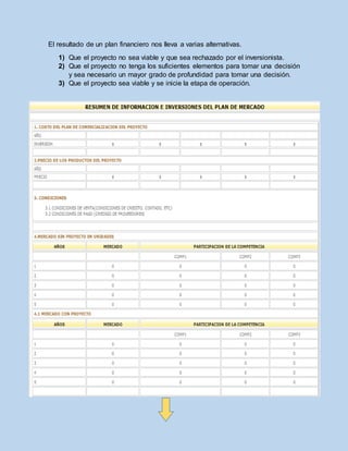 El resultado de un plan financiero nos lleva a varias alternativas.
1) Que el proyecto no sea viable y que sea rechazado por el inversionista.
2) Que el proyecto no tenga los suficientes elementos para tomar una decisión
y sea necesario un mayor grado de profundidad para tomar una decisión.
3) Que el proyecto sea viable y se inicie la etapa de operación.
 