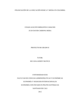 FINANCIACIÓN DE LA EDUCACIÓN BÁSICA Y MEDIA EN COLOMBIA
CESAR AUGUSTO MORANTES CAMACHO
JUAN DAVID CARDONA MERA
PROYECTO DE GRADO II
TUTOR:
SILVANA GODOY MATEUS
UNIVERSIDAD ICESI
FACULTAD DE CIENCIAS ADMINISTRATIVAS Y ECONÓMICAS
ECONOMÍA Y NEGOCIOS INTERNACIONALES
ECONOMÍA CON ÉNFASIS EN POLÍTICAS PÚBLICAS
SANTIAGO DE CALI
2012
 