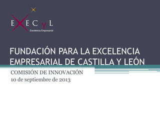 FUNDACIÓN PARA LA EXCELENCIA
EMPRESARIAL DE CASTILLA Y LEÓN
COMISIÓN DE INNOVACIÓN
10 de septiembre de 2013
 