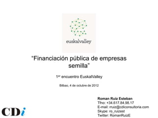 “Financiación pública de empresas
             semilla”
        1er encuentro EuskalValley

          Bilbao, 4 de octubre de 2012



                                     Roman Ruiz Esteban
                                     Tfno: +34.617.84.98.17
                                     E-mail: rruiz@cdiconsultoria.com
                                     Skype: ro_ruizest
                                     Twitter: RomanRuizE
 