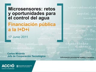 Microsensores: retos
y oportunidades para
el control del agua
Financiación pública
a la I+D+i
17 Junio 2011




Carlos Miranda
Jefe de Cooperación Tecnológica   Información provisional sujeta a cambios
 