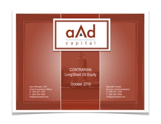 CONTRARIAN
                               Long/Short US Equity

    Dan Wimsatt, CFA
                                  October 2010        Meredith Hooke
    Chief Investment Officer                          Director of Administration
    O. 858.427.1437                                   O. 858.427.1434
    C. 858.395.7650                                   C. 858.395.7650
    dw@aadcapital.com                                 mh@aadcapital.com




1                                                           This is a spot for a footer message
 