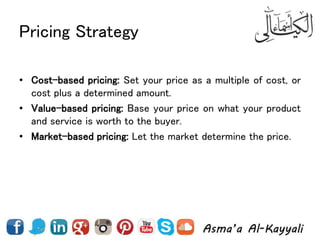 Pricing Strategy
• Cost-based pricing: Set your price as a multiple of cost, or
cost plus a determined amount.
• Value-based pricing: Base your price on what your product
and service is worth to the buyer.
• Market-based pricing: Let the market determine the price.
 
