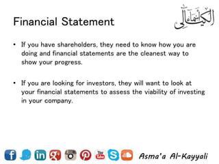 Financial Statement
• If you have shareholders, they need to know how you are
doing and financial statements are the cleanest way to
show your progress.
• If you are looking for investors, they will want to look at
your financial statements to assess the viability of investing
in your company.
 