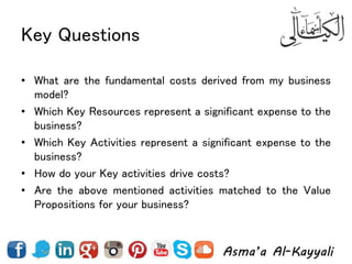 Key Questions
• What are the fundamental costs derived from my business
model?
• Which Key Resources represent a significant expense to the
business?
• Which Key Activities represent a significant expense to the
business?
• How do your Key activities drive costs?
• Are the above mentioned activities matched to the Value
Propositions for your business?
 