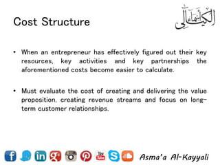 Cost Structure
• When an entrepreneur has effectively figured out their key
resources, key activities and key partnerships the
aforementioned costs become easier to calculate.
• Must evaluate the cost of creating and delivering the value
proposition, creating revenue streams and focus on long-
term customer relationships.
 