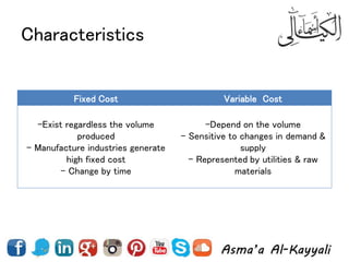 Characteristics
Fixed Cost Variable Cost
-Exist regardless the volume
produced
- Manufacture industries generate
high fixed cost
- Change by time
-Depend on the volume
- Sensitive to changes in demand &
supply
- Represented by utilities & raw
materials
 