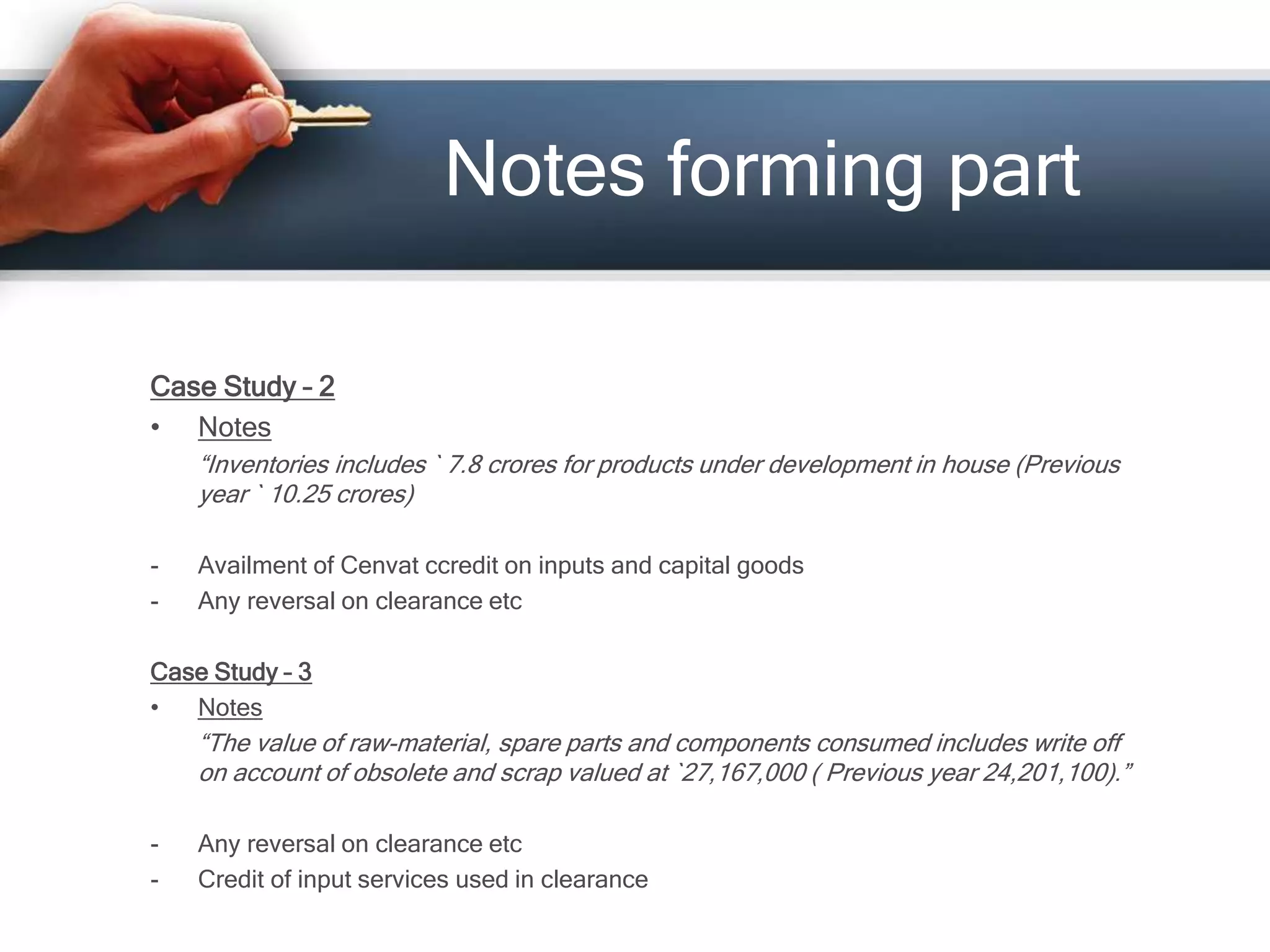 Case Study – 2
• Notes
“Inventories includes ` 7.8 crores for products under development in house (Previous
year ` 10.25 crores)
- Availment of Cenvat ccredit on inputs and capital goods
- Any reversal on clearance etc
Case Study – 3
• Notes
“The value of raw-material, spare parts and components consumed includes write off
on account of obsolete and scrap valued at `27,167,000 ( Previous year 24,201,100).”
- Any reversal on clearance etc
- Credit of input services used in clearance
Notes forming part
 