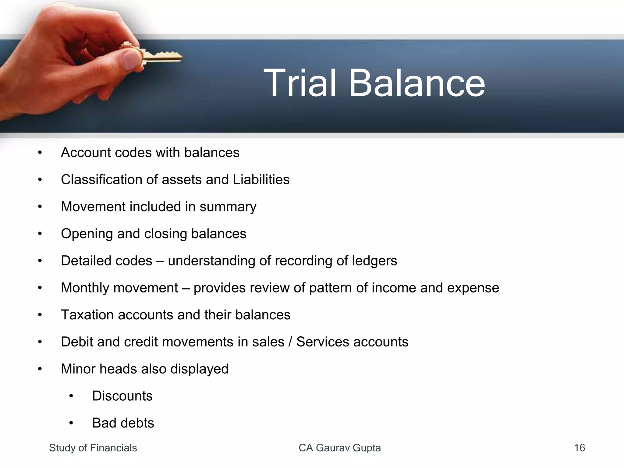 • Account codes with balances
• Classification of assets and Liabilities
• Movement included in summary
• Opening and closing balances
• Detailed codes – understanding of recording of ledgers
• Monthly movement – provides review of pattern of income and expense
• Taxation accounts and their balances
• Debit and credit movements in sales / Services accounts
• Minor heads also displayed
• Discounts
• Bad debts
Trial Balance
Study of Financials CA Gaurav Gupta 16
 