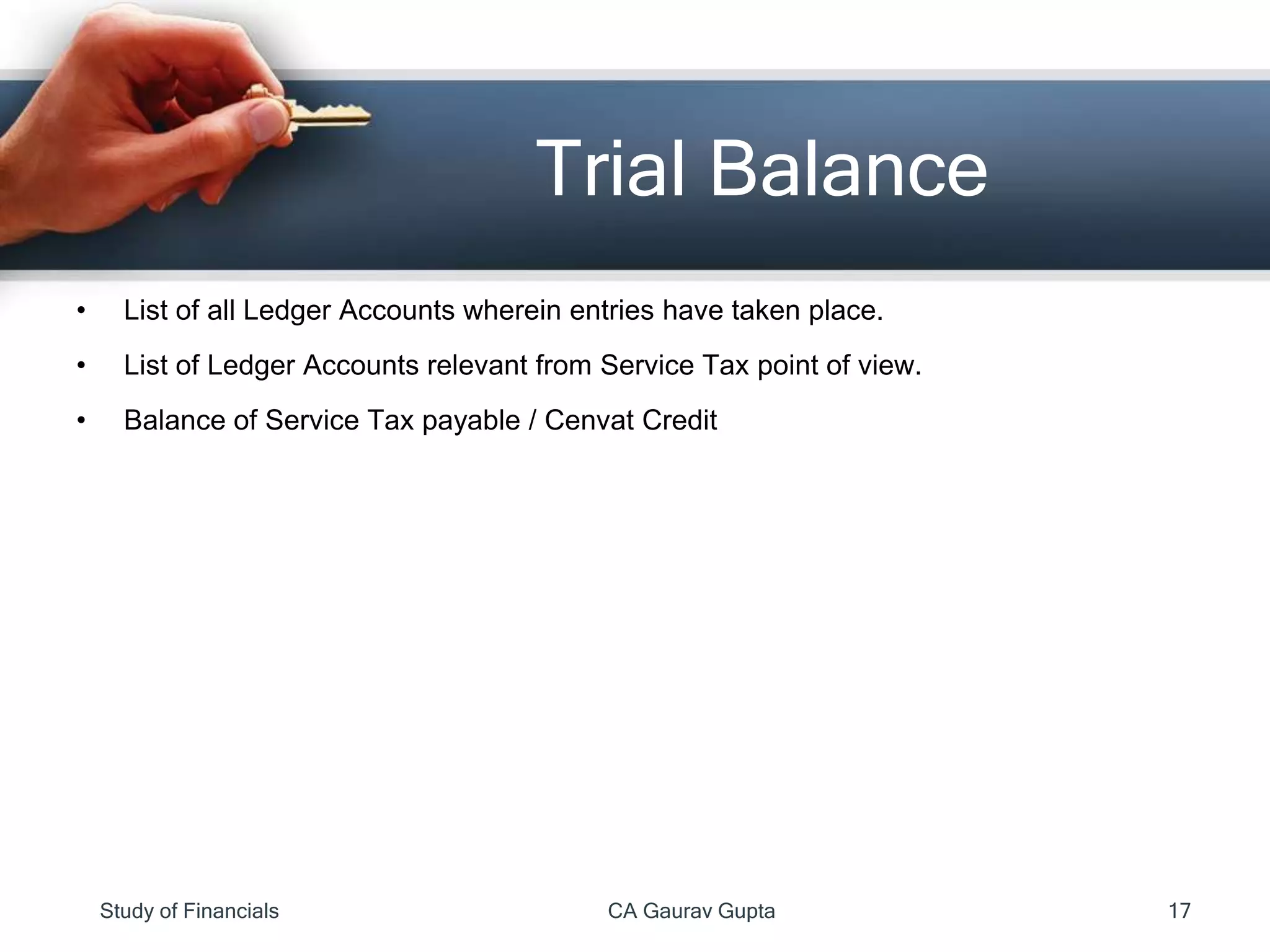 • List of all Ledger Accounts wherein entries have taken place.
• List of Ledger Accounts relevant from Service Tax point of view.
• Balance of Service Tax payable / Cenvat Credit
Trial Balance
Study of Financials CA Gaurav Gupta 17
 
