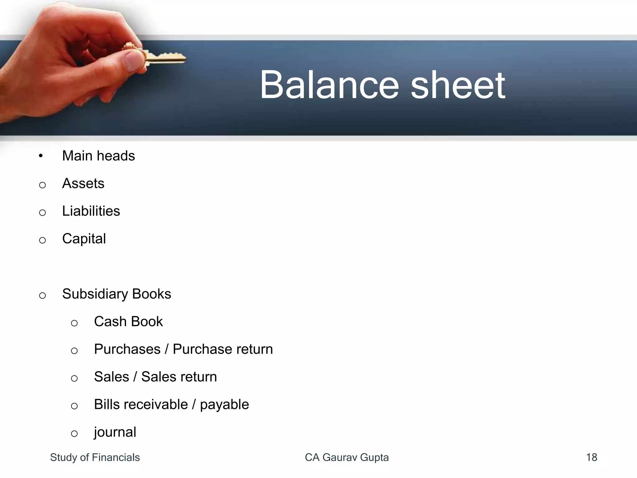 • Main heads
o Assets
o Liabilities
o Capital
o Subsidiary Books
o Cash Book
o Purchases / Purchase return
o Sales / Sales return
o Bills receivable / payable
o journal
Balance sheet
Study of Financials CA Gaurav Gupta 18
 