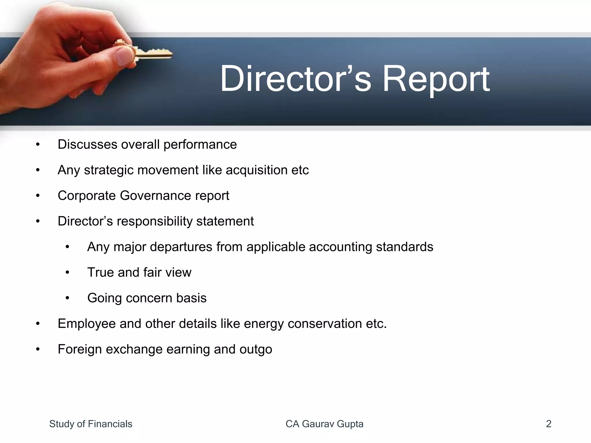 • Discusses overall performance
• Any strategic movement like acquisition etc
• Corporate Governance report
• Director’s responsibility statement
• Any major departures from applicable accounting standards
• True and fair view
• Going concern basis
• Employee and other details like energy conservation etc.
• Foreign exchange earning and outgo
Director’s Report
Study of Financials CA Gaurav Gupta 2
 