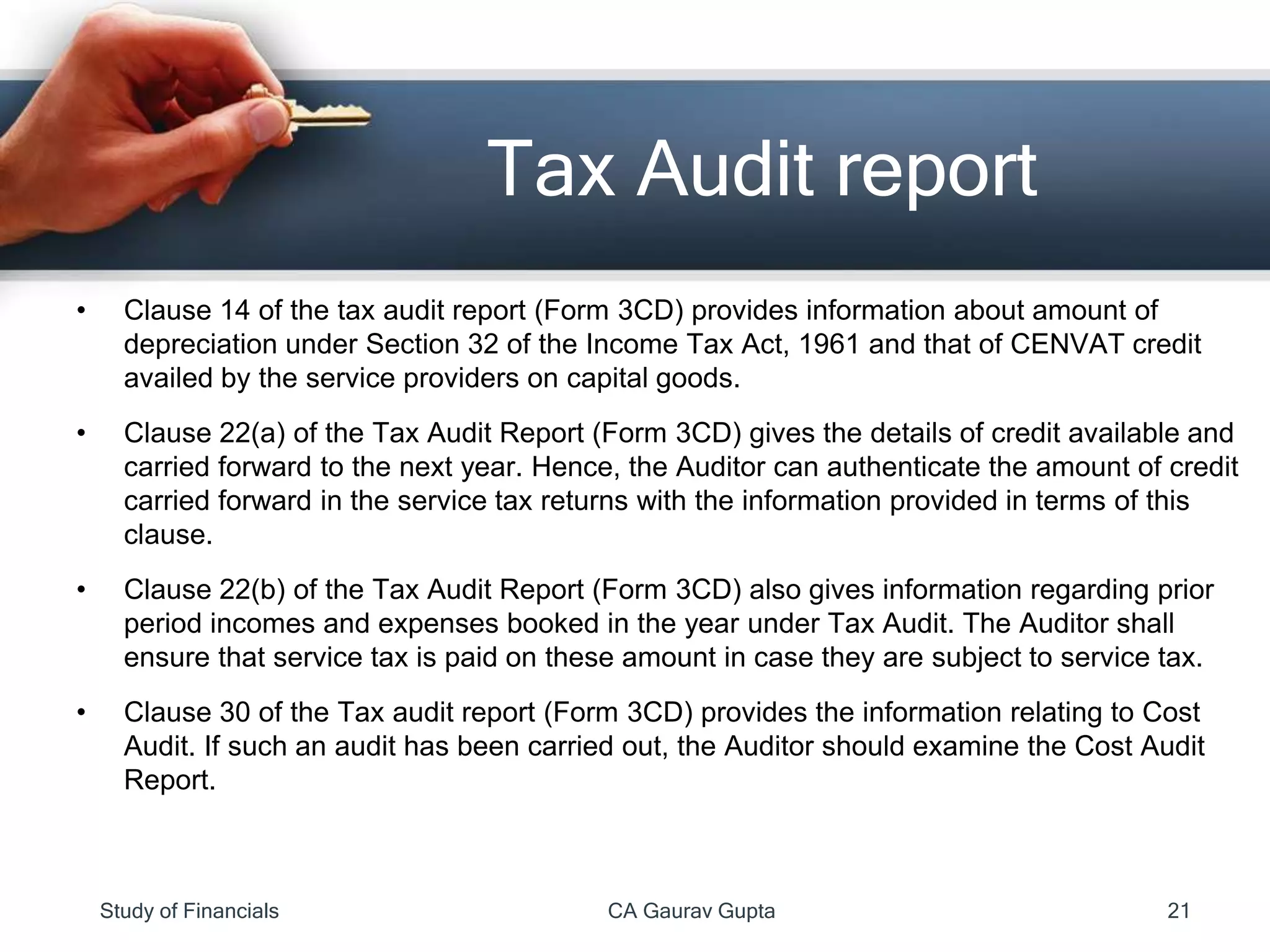 • Clause 14 of the tax audit report (Form 3CD) provides information about amount of
depreciation under Section 32 of the Income Tax Act, 1961 and that of CENVAT credit
availed by the service providers on capital goods.
• Clause 22(a) of the Tax Audit Report (Form 3CD) gives the details of credit available and
carried forward to the next year. Hence, the Auditor can authenticate the amount of credit
carried forward in the service tax returns with the information provided in terms of this
clause.
• Clause 22(b) of the Tax Audit Report (Form 3CD) also gives information regarding prior
period incomes and expenses booked in the year under Tax Audit. The Auditor shall
ensure that service tax is paid on these amount in case they are subject to service tax.
• Clause 30 of the Tax audit report (Form 3CD) provides the information relating to Cost
Audit. If such an audit has been carried out, the Auditor should examine the Cost Audit
Report.
Tax Audit report
Study of Financials CA Gaurav Gupta 21
 