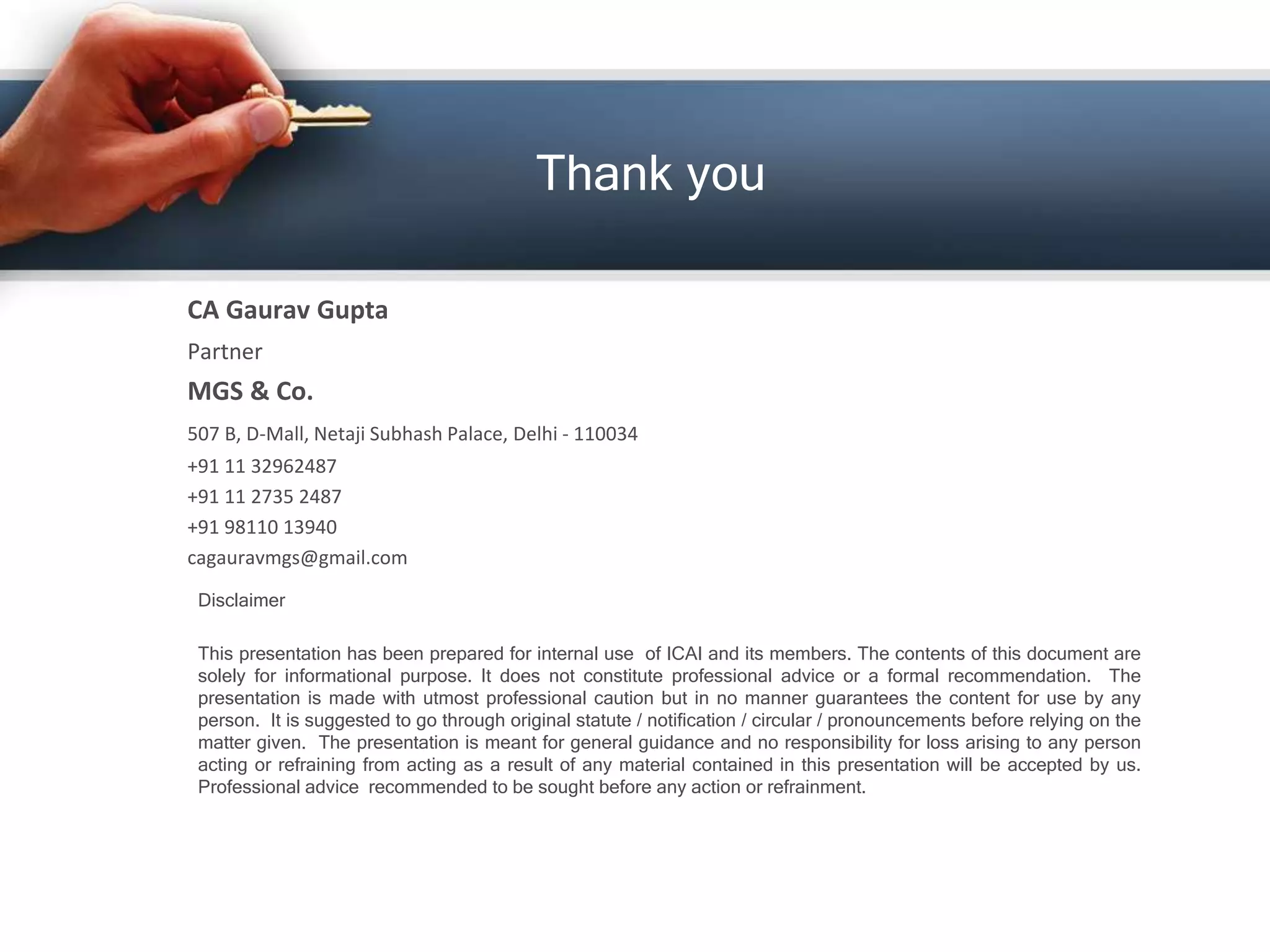 Disclaimer
This presentation has been prepared for internal use of ICAI and its members. The contents of this document are
solely for informational purpose. It does not constitute professional advice or a formal recommendation. The
presentation is made with utmost professional caution but in no manner guarantees the content for use by any
person. It is suggested to go through original statute / notification / circular / pronouncements before relying on the
matter given. The presentation is meant for general guidance and no responsibility for loss arising to any person
acting or refraining from acting as a result of any material contained in this presentation will be accepted by us.
Professional advice recommended to be sought before any action or refrainment.
CA Gaurav Gupta
Partner
MGS & Co.
507 B, D-Mall, Netaji Subhash Palace, Delhi - 110034
+91 11 32962487
+91 11 2735 2487
+91 98110 13940
cagauravmgs@gmail.com
Thank you
 