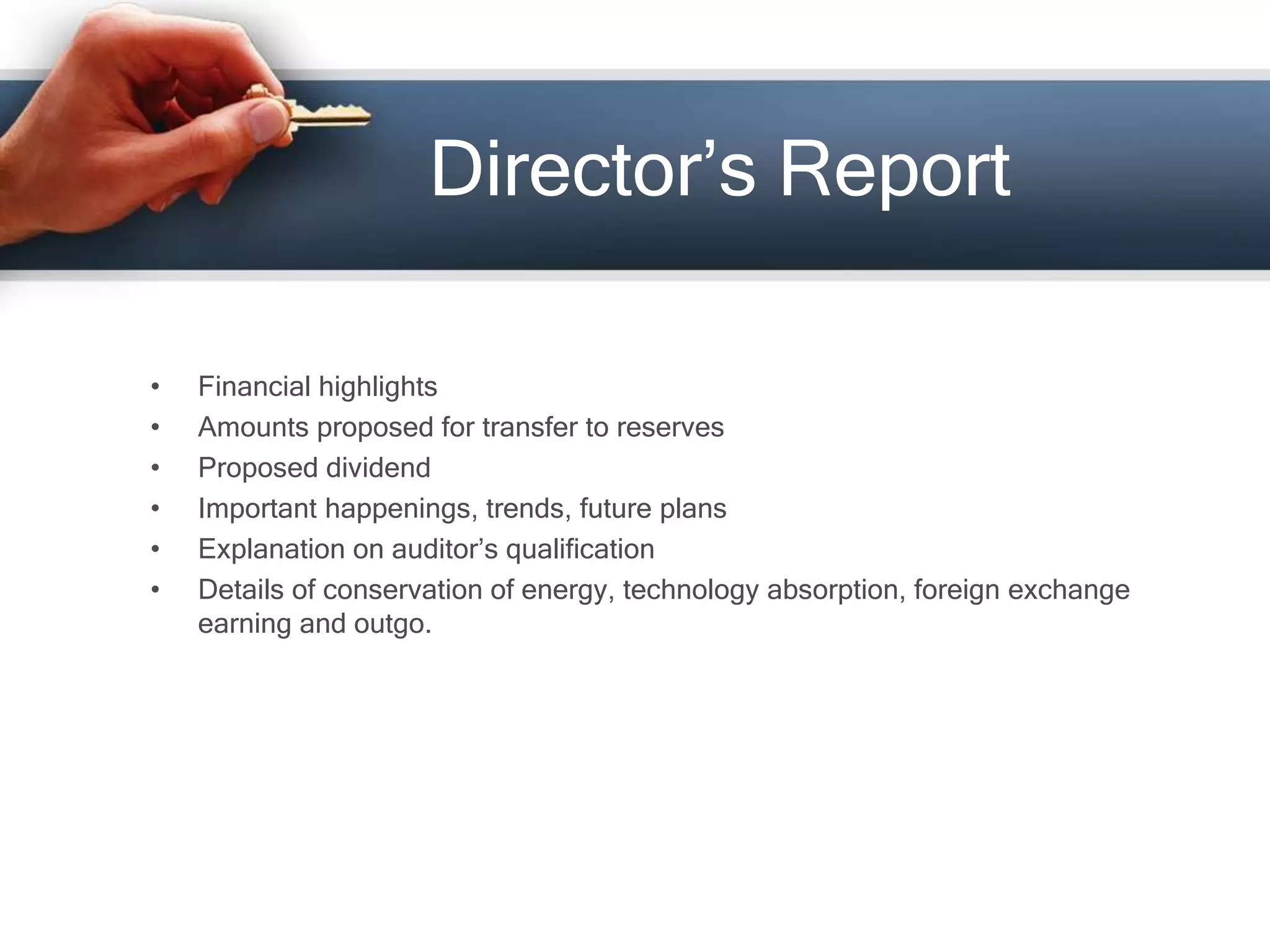 Director’s Report
• Financial highlights
• Amounts proposed for transfer to reserves
• Proposed dividend
• Important happenings, trends, future plans
• Explanation on auditor’s qualification
• Details of conservation of energy, technology absorption, foreign exchange
earning and outgo.
 