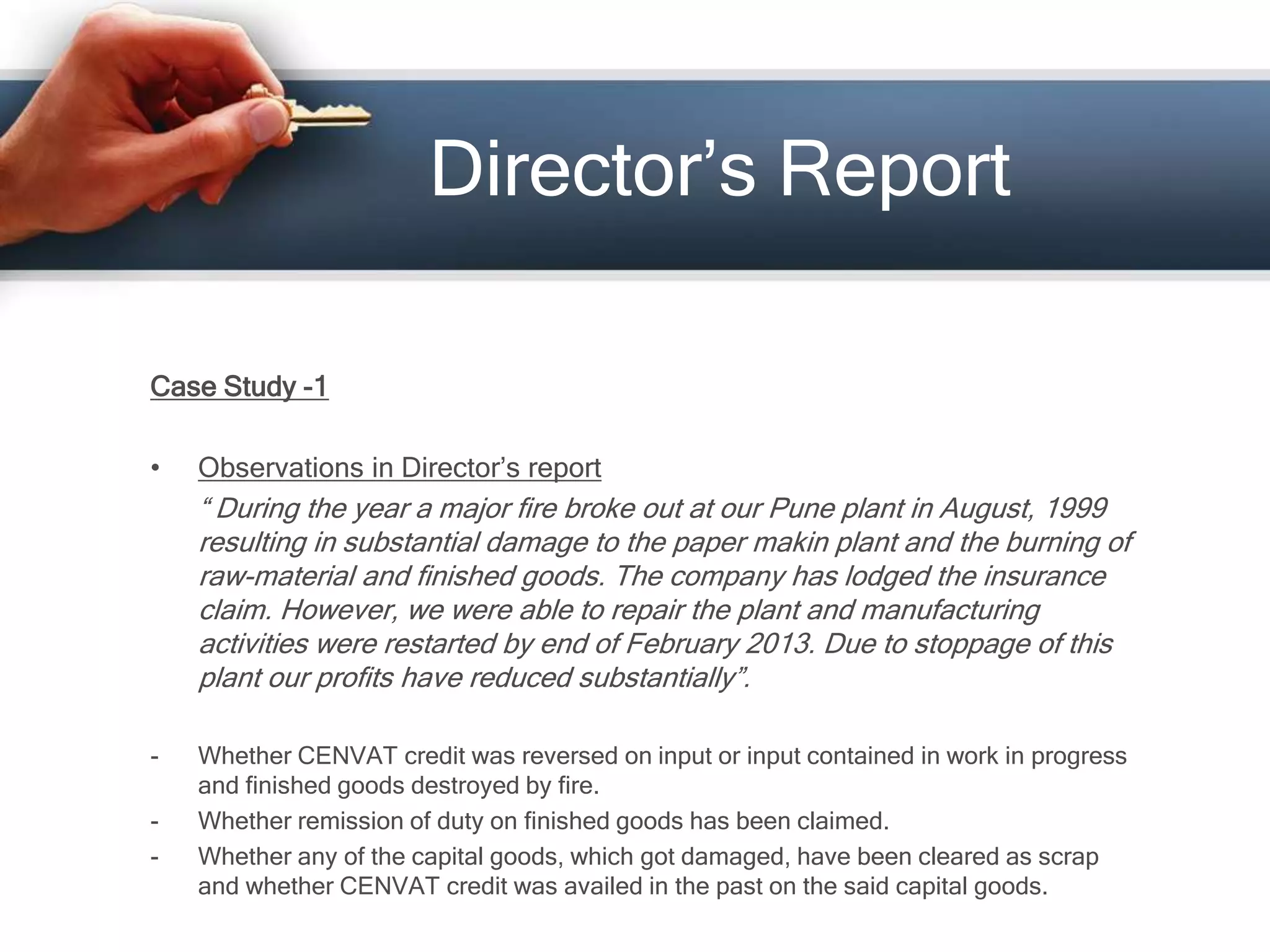 Director’s Report
Case Study -1
• Observations in Director’s report
“ During the year a major fire broke out at our Pune plant in August, 1999
resulting in substantial damage to the paper makin plant and the burning of
raw-material and finished goods. The company has lodged the insurance
claim. However, we were able to repair the plant and manufacturing
activities were restarted by end of February 2013. Due to stoppage of this
plant our profits have reduced substantially”.
- Whether CENVAT credit was reversed on input or input contained in work in progress
and finished goods destroyed by fire.
- Whether remission of duty on finished goods has been claimed.
- Whether any of the capital goods, which got damaged, have been cleared as scrap
and whether CENVAT credit was availed in the past on the said capital goods.
 