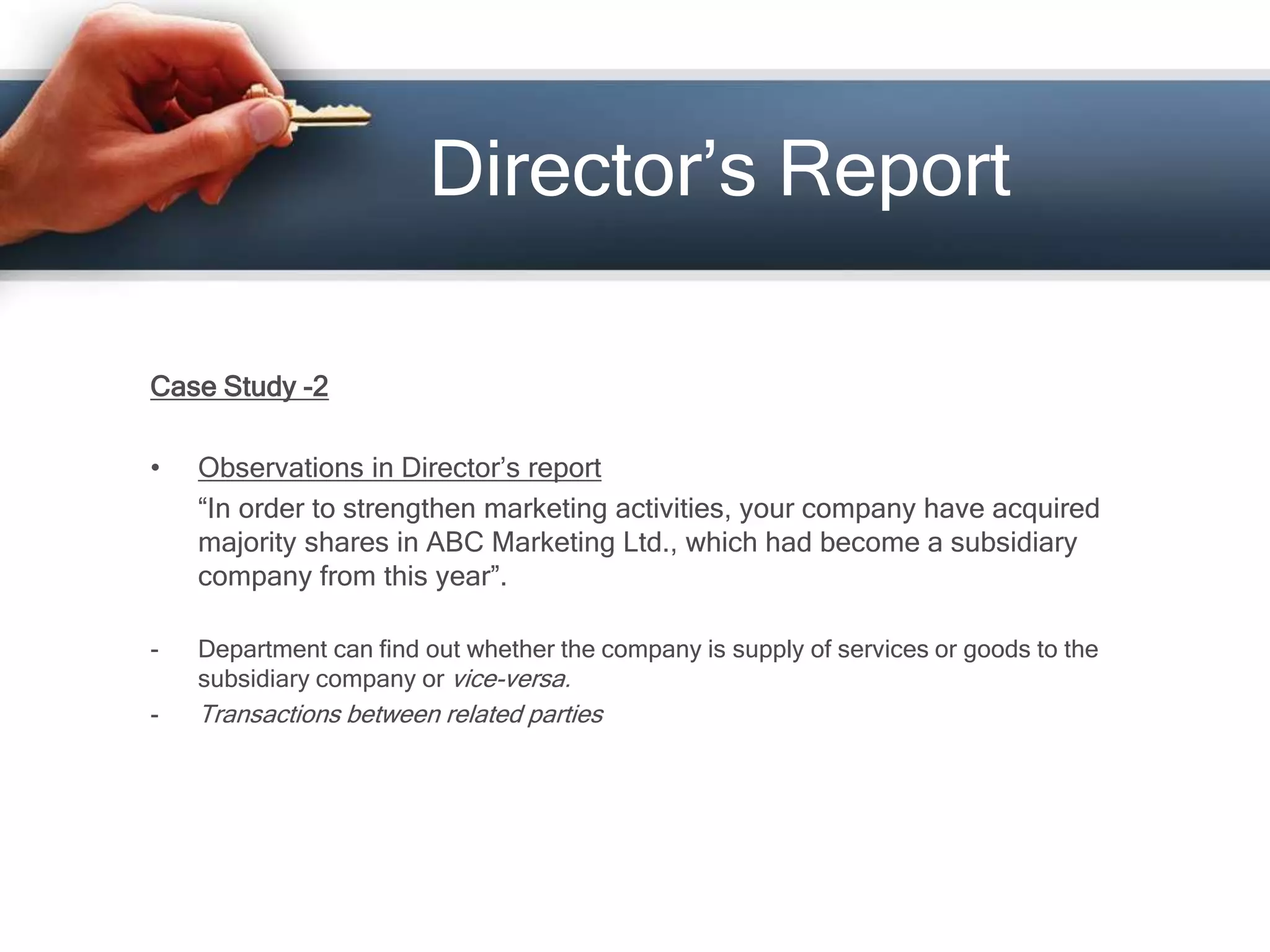 Director’s Report
Case Study -2
• Observations in Director’s report
“In order to strengthen marketing activities, your company have acquired
majority shares in ABC Marketing Ltd., which had become a subsidiary
company from this year”.
- Department can find out whether the company is supply of services or goods to the
subsidiary company or vice-versa.
- Transactions between related parties
 