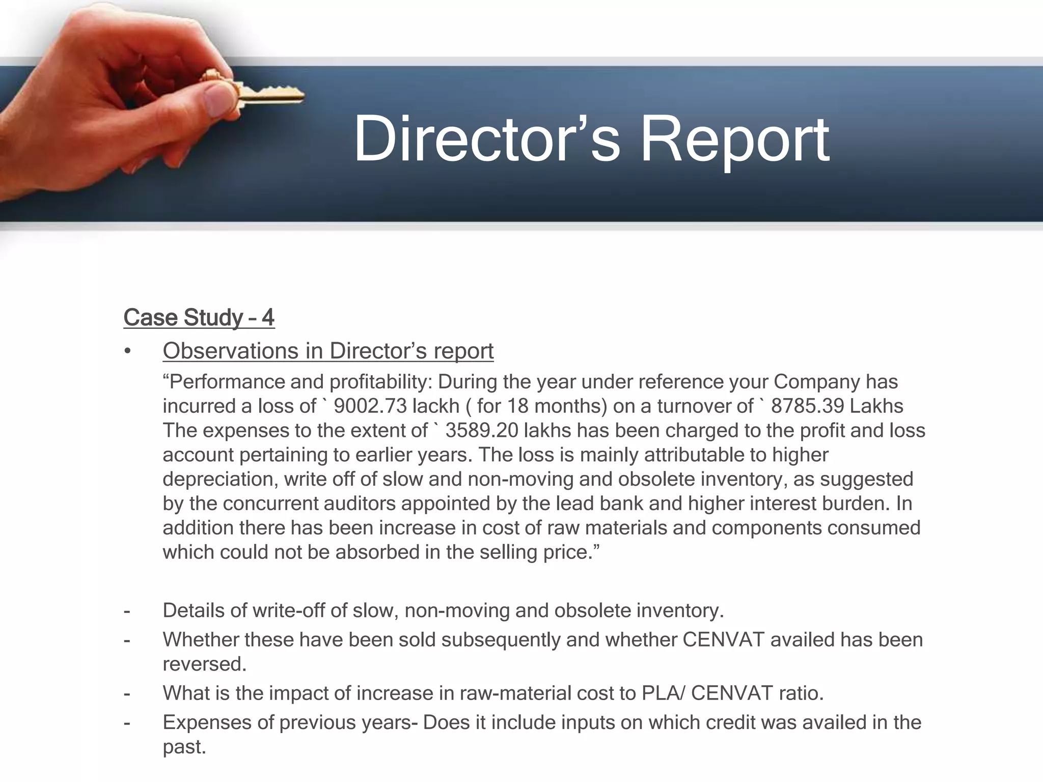 Director’s Report
Case Study – 4
• Observations in Director’s report
“Performance and profitability: During the year under reference your Company has
incurred a loss of ` 9002.73 lackh ( for 18 months) on a turnover of ` 8785.39 Lakhs
The expenses to the extent of ` 3589.20 lakhs has been charged to the profit and loss
account pertaining to earlier years. The loss is mainly attributable to higher
depreciation, write off of slow and non-moving and obsolete inventory, as suggested
by the concurrent auditors appointed by the lead bank and higher interest burden. In
addition there has been increase in cost of raw materials and components consumed
which could not be absorbed in the selling price.”
- Details of write-off of slow, non-moving and obsolete inventory.
- Whether these have been sold subsequently and whether CENVAT availed has been
reversed.
- What is the impact of increase in raw-material cost to PLA/ CENVAT ratio.
- Expenses of previous years- Does it include inputs on which credit was availed in the
past.
 