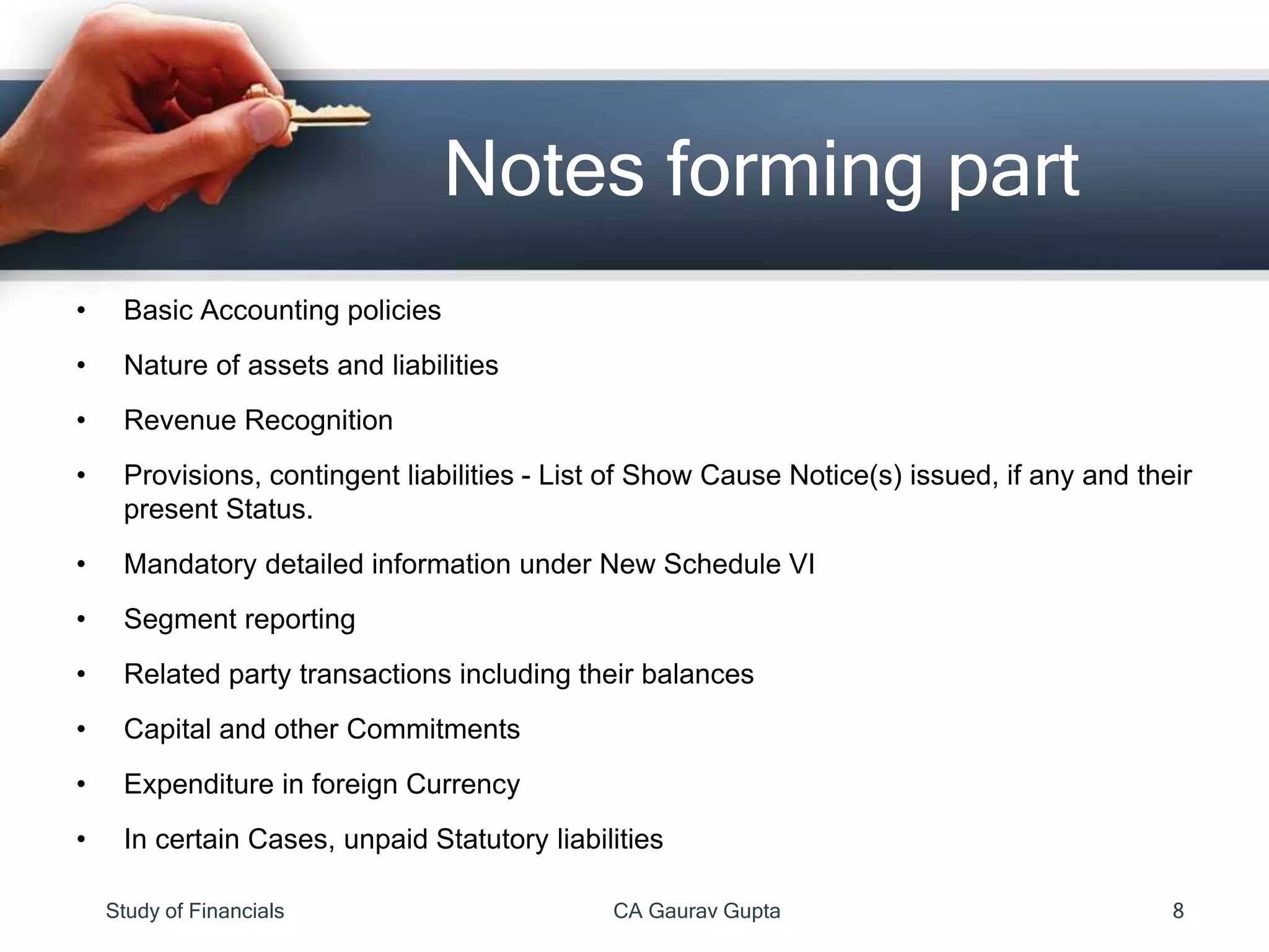 • Basic Accounting policies
• Nature of assets and liabilities
• Revenue Recognition
• Provisions, contingent liabilities - List of Show Cause Notice(s) issued, if any and their
present Status.
• Mandatory detailed information under New Schedule VI
• Segment reporting
• Related party transactions including their balances
• Capital and other Commitments
• Expenditure in foreign Currency
• In certain Cases, unpaid Statutory liabilities
Notes forming part
Study of Financials CA Gaurav Gupta 8
 