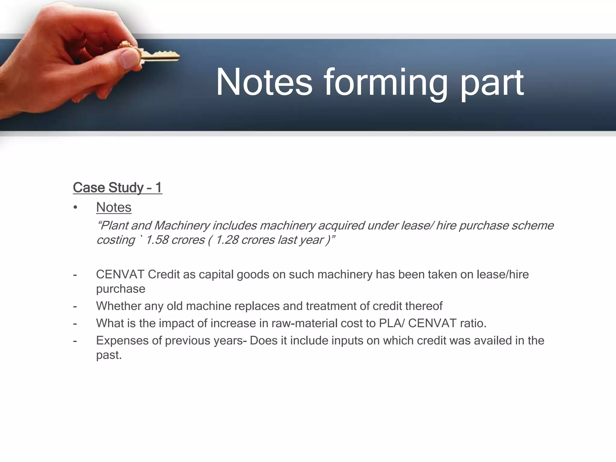 Case Study – 1
• Notes
“Plant and Machinery includes machinery acquired under lease/ hire purchase scheme
costing ` 1.58 crores ( 1.28 crores last year )”
- CENVAT Credit as capital goods on such machinery has been taken on lease/hire
purchase
- Whether any old machine replaces and treatment of credit thereof
- What is the impact of increase in raw-material cost to PLA/ CENVAT ratio.
- Expenses of previous years- Does it include inputs on which credit was availed in the
past.
Notes forming part
 