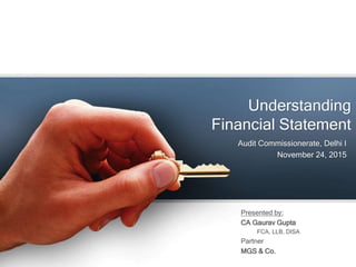 Understanding
Financial Statement
Audit Commissionerate, Delhi I
November 24, 2015
Presented by:
CA Gaurav Gupta
FCA, LLB, DISA
Partner
MGS & Co.
 