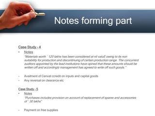 Case Study – 4
• Notes
“Materials worth ` 120 lakhs has been considered at nil valuE owing to its non
suitability for production and discontinuing of certain production range. The concurrent
auditors appointed by the lead institutions have opined that these amounts should be
written off and accordingly management has agreed to write off such goods.”
- Availment of Cenvat ccredit on inputs and capital goods
- Any reversal on clearance etc
Case Study – 5
• Notes
“Purchases includes provision on account of replacement of spares and accessories
of ` 30 lakhs”
- Payment on free supplies
Notes forming part
 
