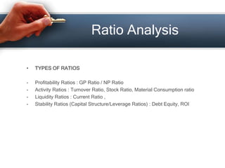 • TYPES OF RATIOS
- Profitability Ratios : GP Ratio / NP Ratio
- Activity Ratios : Turnover Ratio, Stock Ratio, Material Consumption ratio
- Liquidity Ratios : Current Ratio ,
- Stability Ratios (Capital Structure/Leverage Ratios) : Debt Equity, ROI
Ratio Analysis
 