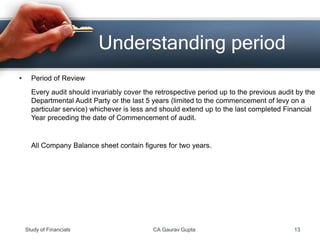 • Period of Review
Every audit should invariably cover the retrospective period up to the previous audit by the
Departmental Audit Party or the last 5 years (limited to the commencement of levy on a
particular service) whichever is less and should extend up to the last completed Financial
Year preceding the date of Commencement of audit.
All Company Balance sheet contain figures for two years.
Understanding period
Study of Financials CA Gaurav Gupta 13
 